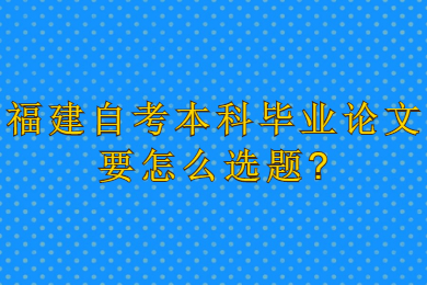 福建自考本科畢業(yè)論文要怎么選題