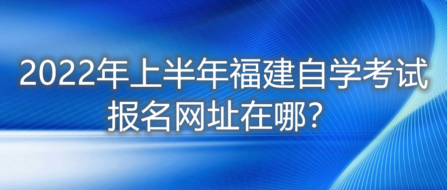 2022年上半年福建自學(xué)考試報(bào)名網(wǎng)址在哪？